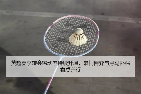 英超夏季转会窗动态持续升温，豪门博弈与黑马补强看点并行