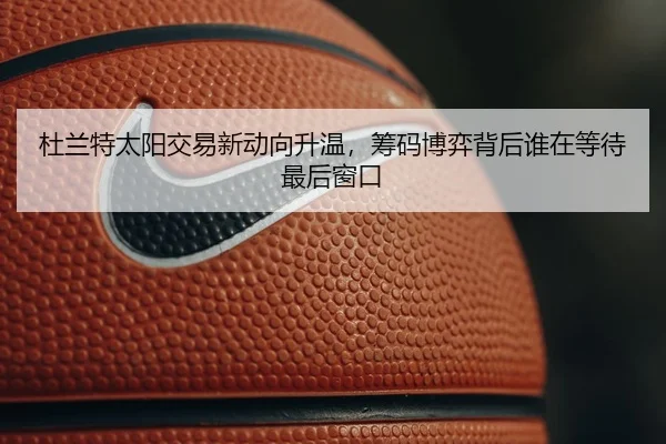 杜兰特太阳交易新动向升温，筹码博弈背后谁在等待最后窗口